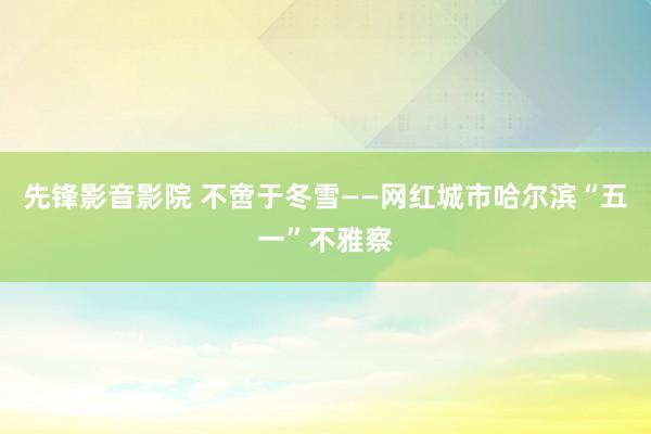 先锋影音影院 不啻于冬雪——网红城市哈尔滨“五一”不雅察