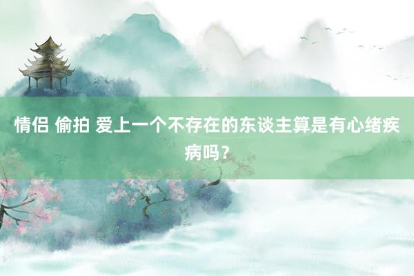 情侣 偷拍 爱上一个不存在的东谈主算是有心绪疾病吗?