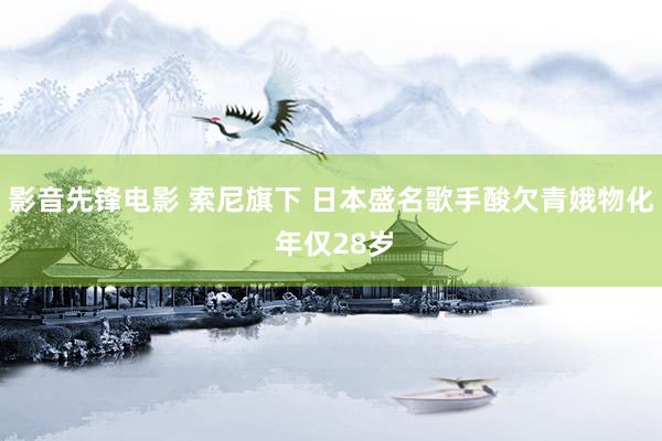 影音先锋电影 索尼旗下 日本盛名歌手酸欠青娥物化 年仅28岁